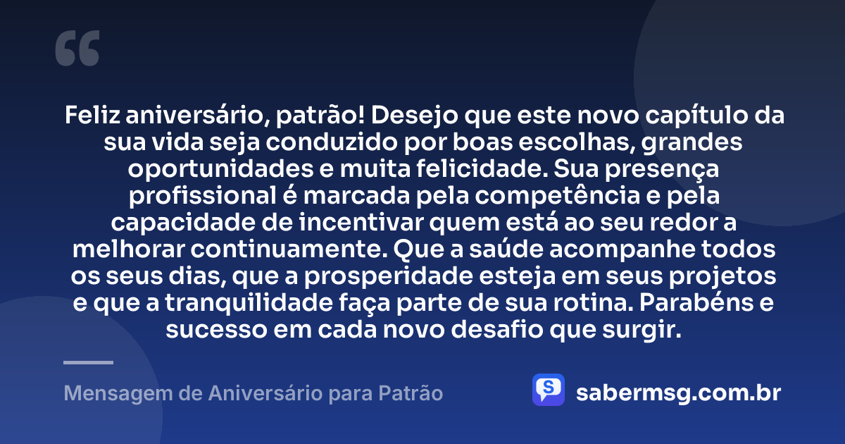 Feliz aniversário, patrão! Desejo que este novo capítulo da sua vida seja conduzido por boas escolhas, grandes oportunidades e muita felicidade. Sua presença profissional é marcada pela competência e pela capacidade de incentivar quem está ao seu redor a melhorar continuamente. Que a saúde acompanhe todos os seus dias, que a prosperidade esteja em seus projetos e que a tranquilidade faça parte de sua rotina. Parabéns e sucesso em cada novo desafio que surgir. — Mensagem de Aniversário para Patrão