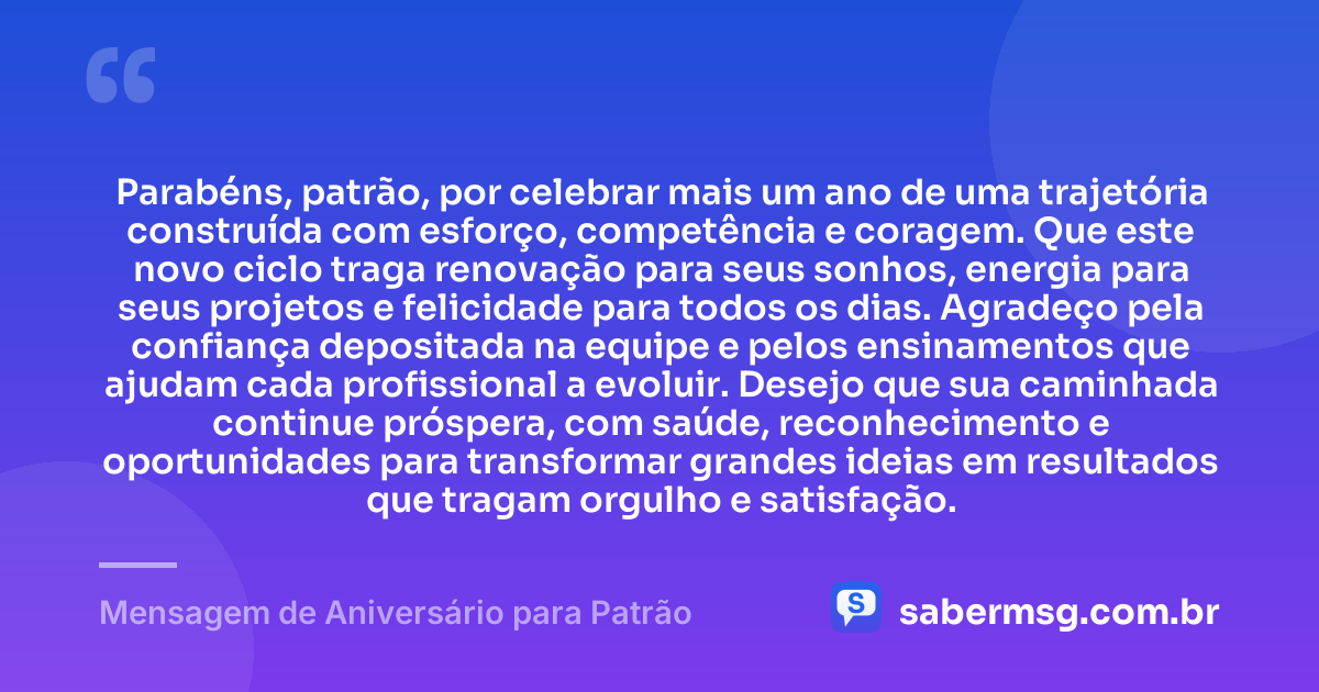 Parabéns, patrão, por celebrar mais um ano de uma trajetória construída com esforço, competência e coragem. Que este novo ciclo traga renovação para seus sonhos, energia para seus projetos e felicidade para todos os dias. Agradeço pela confiança depositada na equipe e pelos ensinamentos que ajudam cada profissional a evoluir. Desejo que sua caminhada continue próspera, com saúde, reconhecimento e oportunidades para transformar grandes ideias em resultados que tragam orgulho e satisfação. — Mensagem de Aniversário para Patrão