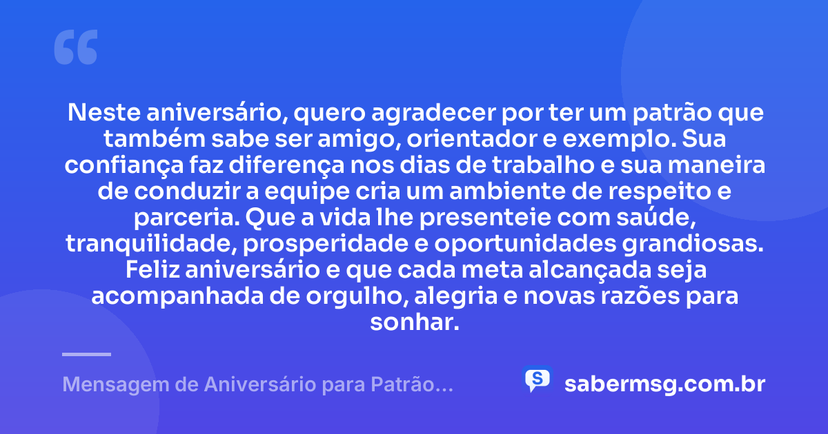 Neste aniversário, quero agradecer por ter um patrão que também sabe ser amigo, orientador e exemplo. Sua confiança faz diferença nos dias de trabalho e sua maneira de conduzir a equipe cria um ambiente de respeito e parceria. Que a vida lhe presenteie com saúde, tranquilidade, prosperidade e oportunidades grandiosas. Feliz aniversário e que cada meta alcançada seja acompanhada de orgulho, alegria e novas razões para sonhar. — Mensagem de Aniversário para Patrão Amigo