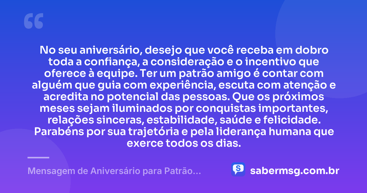 No seu aniversário, desejo que você receba em dobro toda a confiança, a consideração e o incentivo que oferece à equipe. Ter um patrão amigo é contar com alguém que guia com experiência, escuta com atenção e acredita no potencial das pessoas. Que os próximos meses sejam iluminados por conquistas importantes, relações sinceras, estabilidade, saúde e felicidade. Parabéns por sua trajetória e pela liderança humana que exerce todos os dias. — Mensagem de Aniversário para Patrão Amigo