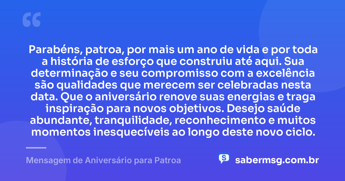 Parabéns, patroa, por mais um ano de vida e por toda a história de esforço que construiu até aqui. Sua determinação e seu compromisso com a excelência são qualidades que merecem ser celebradas nesta data. Que o aniversário renove suas energias e traga inspiração para novos objetivos. Desejo saúde abundante, tranquilidade, reconhecimento e muitos momentos inesquecíveis ao longo deste novo ciclo. — Mensagem de Aniversário para Patroa