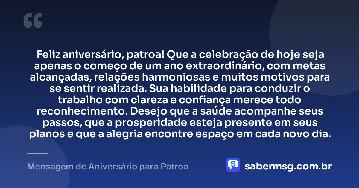 Feliz aniversário, patroa! Que a celebração de hoje seja apenas o começo de um ano extraordinário, com metas alcançadas, relações harmoniosas e muitos motivos para se sentir realizada. Sua habilidade para conduzir o trabalho com clareza e confiança merece todo reconhecimento. Desejo que a saúde acompanhe seus passos, que a prosperidade esteja presente em seus planos e que a alegria encontre espaço em cada novo dia. — Mensagem de Aniversário para Patroa