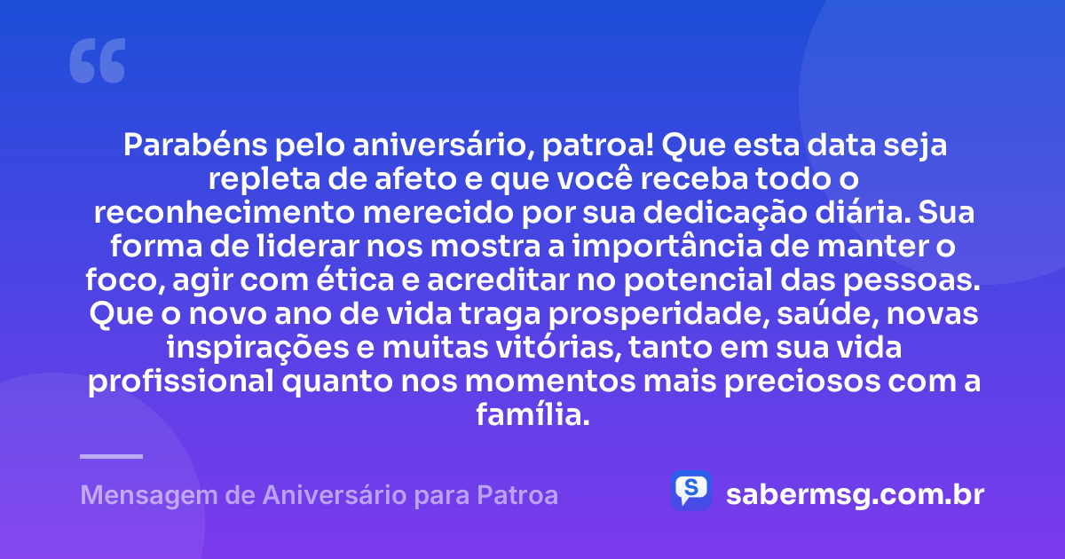 Parabéns pelo aniversário, patroa! Que esta data seja repleta de afeto e que você receba todo o reconhecimento merecido por sua dedicação diária. Sua forma de liderar nos mostra a importância de manter o foco, agir com ética e acreditar no potencial das pessoas. Que o novo ano de vida traga prosperidade, saúde, novas inspirações e muitas vitórias, tanto em sua vida profissional quanto nos momentos mais preciosos com a família. — Mensagem de Aniversário para Patroa