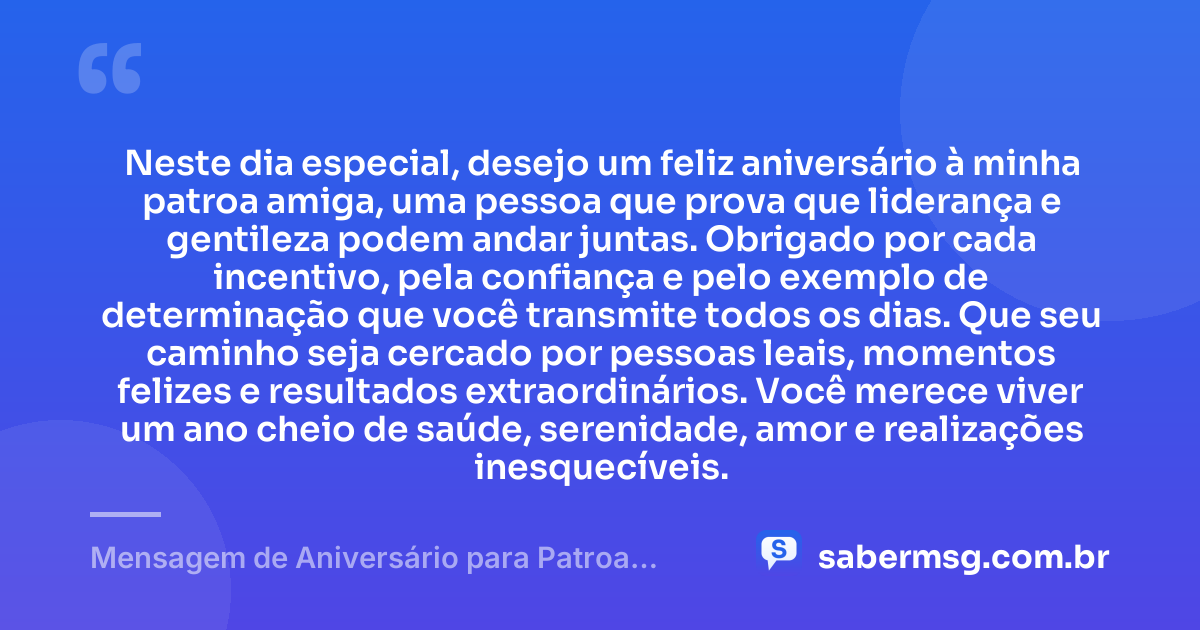 Neste dia especial, desejo um feliz aniversário à minha patroa amiga, uma pessoa que prova que liderança e gentileza podem andar juntas. Obrigado por cada incentivo, pela confiança e pelo exemplo de determinação que você transmite todos os dias. Que seu caminho seja cercado por pessoas leais, momentos felizes e resultados extraordinários. Você merece viver um ano cheio de saúde, serenidade, amor e realizações inesquecíveis. — Mensagem de Aniversário para Patroa Amiga