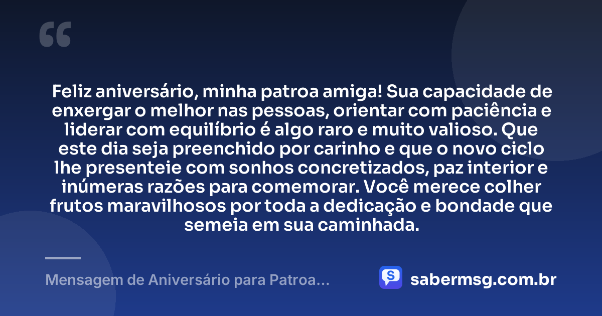 Feliz aniversário, minha patroa amiga! Sua capacidade de enxergar o melhor nas pessoas, orientar com paciência e liderar com equilíbrio é algo raro e muito valioso. Que este dia seja preenchido por carinho e que o novo ciclo lhe presenteie com sonhos concretizados, paz interior e inúmeras razões para comemorar. Você merece colher frutos maravilhosos por toda a dedicação e bondade que semeia em sua caminhada. — Mensagem de Aniversário para Patroa Amiga