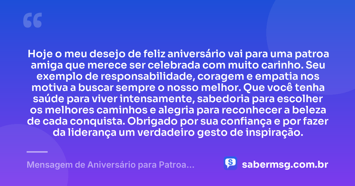 Hoje o meu desejo de feliz aniversário vai para uma patroa amiga que merece ser celebrada com muito carinho. Seu exemplo de responsabilidade, coragem e empatia nos motiva a buscar sempre o nosso melhor. Que você tenha saúde para viver intensamente, sabedoria para escolher os melhores caminhos e alegria para reconhecer a beleza de cada conquista. Obrigado por sua confiança e por fazer da liderança um verdadeiro gesto de inspiração. — Mensagem de Aniversário para Patroa Amiga