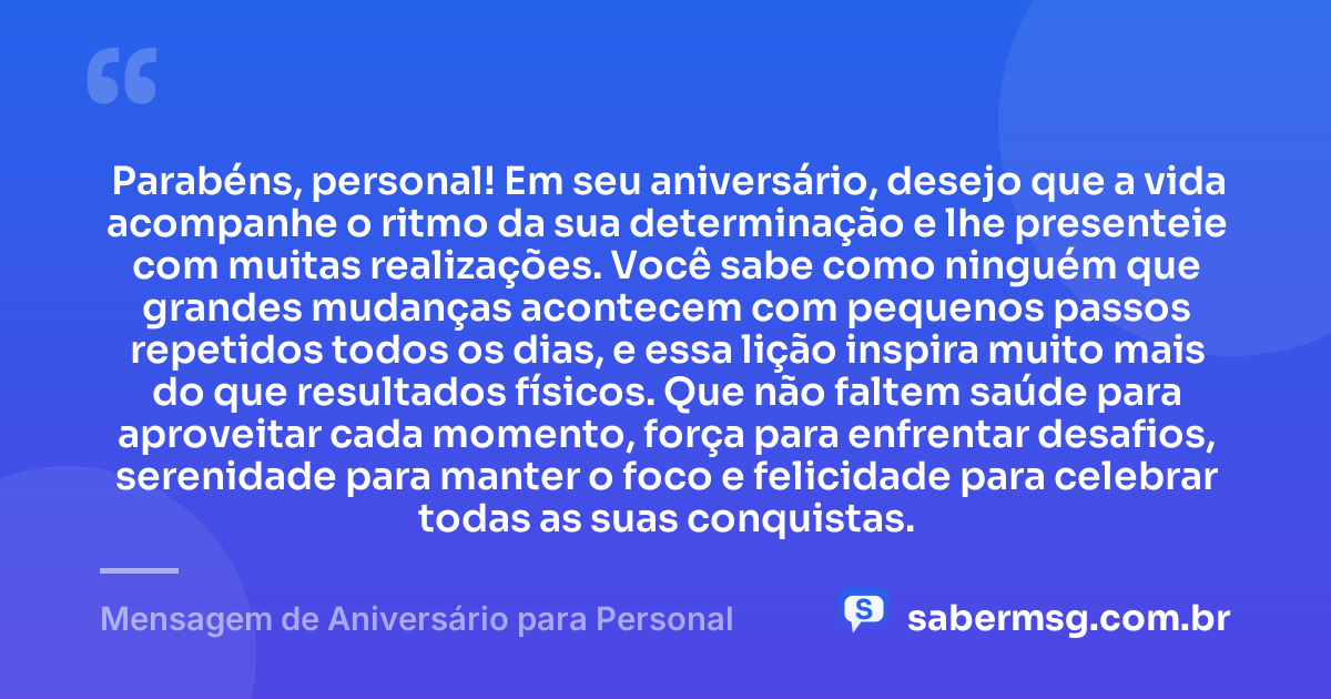 Parabéns, personal! Em seu aniversário, desejo que a vida acompanhe o ritmo da sua determinação e lhe presenteie com muitas realizações. Você sabe como ninguém que grandes mudanças acontecem com pequenos passos repetidos todos os dias, e essa lição inspira muito mais do que resultados físicos. Que não faltem saúde para aproveitar cada momento, força para enfrentar desafios, serenidade para manter o foco e felicidade para celebrar todas as suas conquistas. — Mensagem de Aniversário para Personal