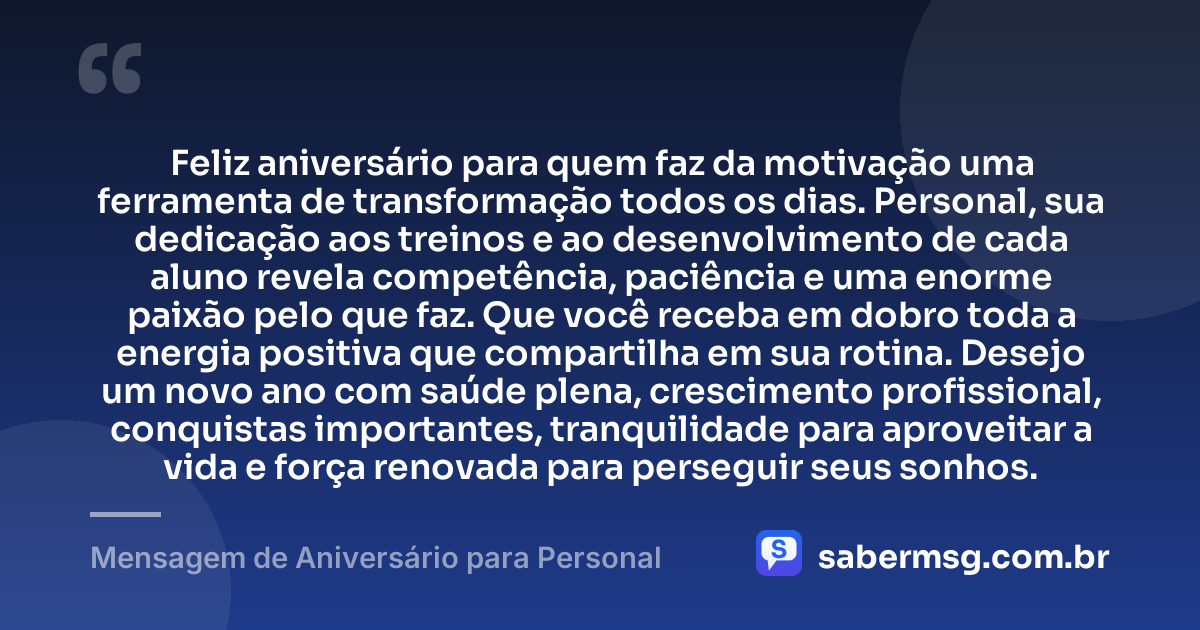 Feliz aniversário para quem faz da motivação uma ferramenta de transformação todos os dias. Personal, sua dedicação aos treinos e ao desenvolvimento de cada aluno revela competência, paciência e uma enorme paixão pelo que faz. Que você receba em dobro toda a energia positiva que compartilha em sua rotina. Desejo um novo ano com saúde plena, crescimento profissional, conquistas importantes, tranquilidade para aproveitar a vida e força renovada para perseguir seus sonhos. — Mensagem de Aniversário para Personal