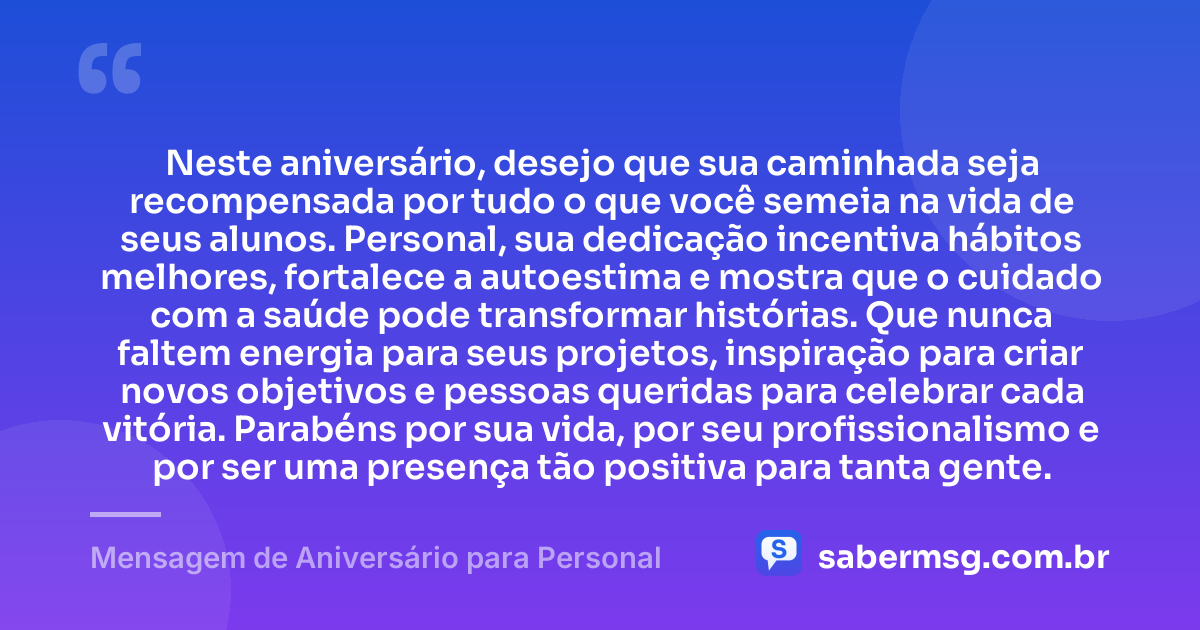 Neste aniversário, desejo que sua caminhada seja recompensada por tudo o que você semeia na vida de seus alunos. Personal, sua dedicação incentiva hábitos melhores, fortalece a autoestima e mostra que o cuidado com a saúde pode transformar histórias. Que nunca faltem energia para seus projetos, inspiração para criar novos objetivos e pessoas queridas para celebrar cada vitória. Parabéns por sua vida, por seu profissionalismo e por ser uma presença tão positiva para tanta gente. — Mensagem de Aniversário para Personal