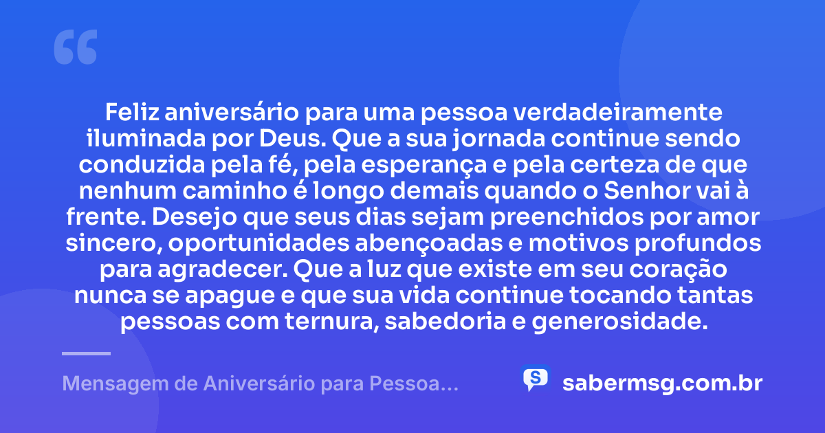Feliz aniversário para uma pessoa verdadeiramente iluminada por Deus. Que a sua jornada continue sendo conduzida pela fé, pela esperança e pela certeza de que nenhum caminho é longo demais quando o Senhor vai à frente. Desejo que seus dias sejam preenchidos por amor sincero, oportunidades abençoadas e motivos profundos para agradecer. Que a luz que existe em seu coração nunca se apague e que sua vida continue tocando tantas pessoas com ternura, sabedoria e generosidade. — Mensagem de Aniversário para Pessoa Iluminada por Deus