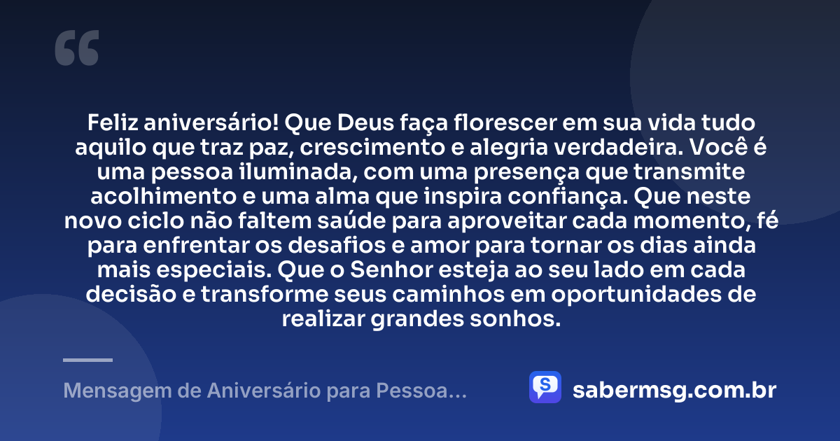 Feliz aniversário! Que Deus faça florescer em sua vida tudo aquilo que traz paz, crescimento e alegria verdadeira. Você é uma pessoa iluminada, com uma presença que transmite acolhimento e uma alma que inspira confiança. Que neste novo ciclo não faltem saúde para aproveitar cada momento, fé para enfrentar os desafios e amor para tornar os dias ainda mais especiais. Que o Senhor esteja ao seu lado em cada decisão e transforme seus caminhos em oportunidades de realizar grandes sonhos. — Mensagem de Aniversário para Pessoa Iluminada por Deus