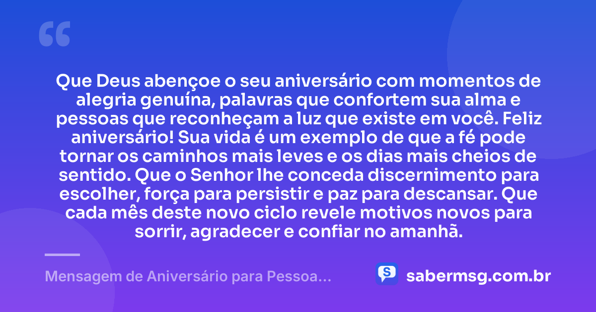 Que Deus abençoe o seu aniversário com momentos de alegria genuína, palavras que confortem sua alma e pessoas que reconheçam a luz que existe em você. Feliz aniversário! Sua vida é um exemplo de que a fé pode tornar os caminhos mais leves e os dias mais cheios de sentido. Que o Senhor lhe conceda discernimento para escolher, força para persistir e paz para descansar. Que cada mês deste novo ciclo revele motivos novos para sorrir, agradecer e confiar no amanhã. — Mensagem de Aniversário para Pessoa Iluminada por Deus