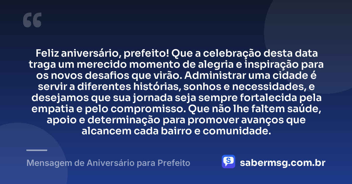 Feliz aniversário, prefeito! Que a celebração desta data traga um merecido momento de alegria e inspiração para os novos desafios que virão. Administrar uma cidade é servir a diferentes histórias, sonhos e necessidades, e desejamos que sua jornada seja sempre fortalecida pela empatia e pelo compromisso. Que não lhe faltem saúde, apoio e determinação para promover avanços que alcancem cada bairro e comunidade. — Mensagem de Aniversário para Prefeito