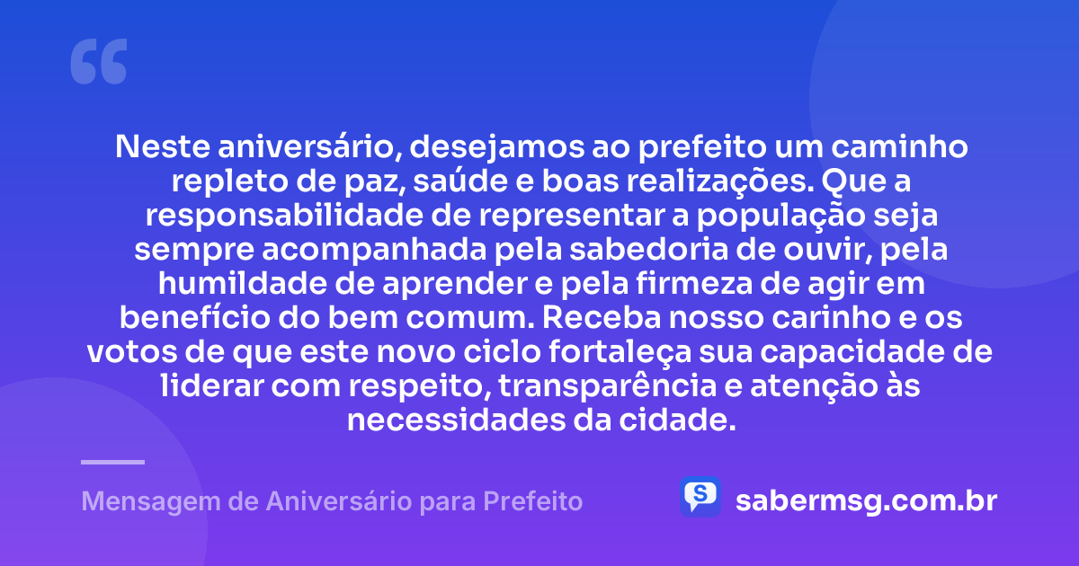 Neste aniversário, desejamos ao prefeito um caminho repleto de paz, saúde e boas realizações. Que a responsabilidade de representar a população seja sempre acompanhada pela sabedoria de ouvir, pela humildade de aprender e pela firmeza de agir em benefício do bem comum. Receba nosso carinho e os votos de que este novo ciclo fortaleça sua capacidade de liderar com respeito, transparência e atenção às necessidades da cidade. — Mensagem de Aniversário para Prefeito