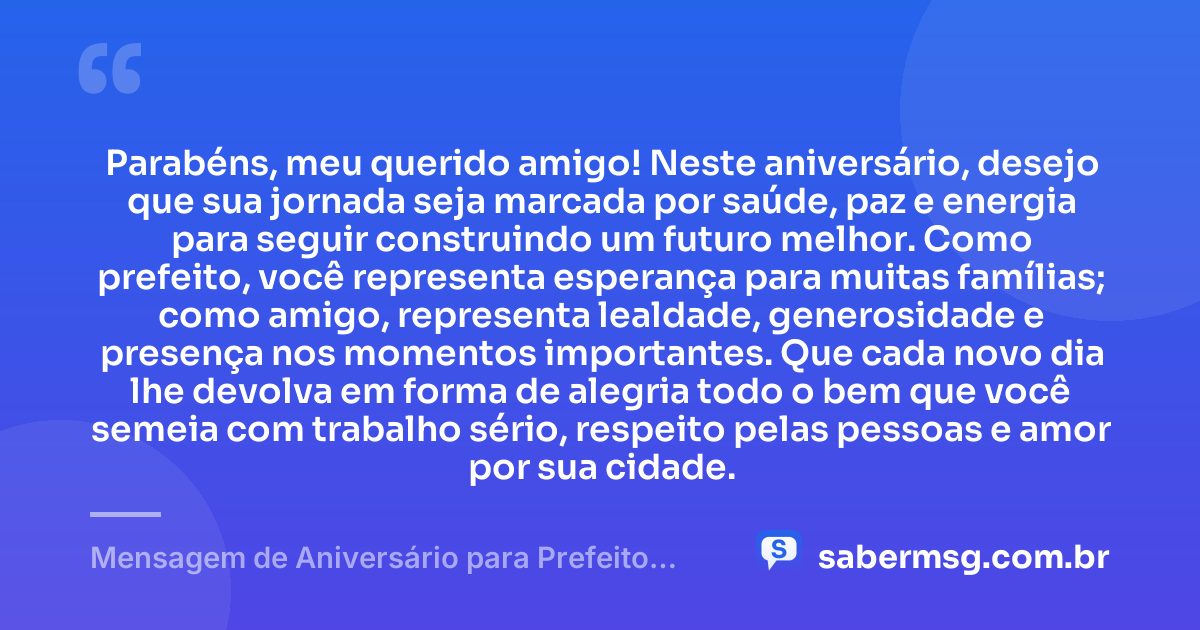 Parabéns, meu querido amigo! Neste aniversário, desejo que sua jornada seja marcada por saúde, paz e energia para seguir construindo um futuro melhor. Como prefeito, você representa esperança para muitas famílias; como amigo, representa lealdade, generosidade e presença nos momentos importantes. Que cada novo dia lhe devolva em forma de alegria todo o bem que você semeia com trabalho sério, respeito pelas pessoas e amor por sua cidade. — Mensagem de Aniversário para Prefeito Amigo