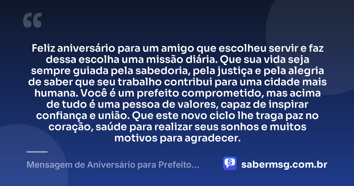 Feliz aniversário para um amigo que escolheu servir e faz dessa escolha uma missão diária. Que sua vida seja sempre guiada pela sabedoria, pela justiça e pela alegria de saber que seu trabalho contribui para uma cidade mais humana. Você é um prefeito comprometido, mas acima de tudo é uma pessoa de valores, capaz de inspirar confiança e união. Que este novo ciclo lhe traga paz no coração, saúde para realizar seus sonhos e muitos motivos para agradecer. — Mensagem de Aniversário para Prefeito Amigo