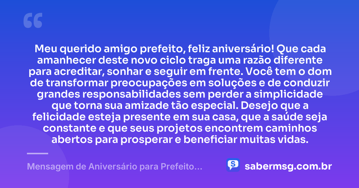 Meu querido amigo prefeito, feliz aniversário! Que cada amanhecer deste novo ciclo traga uma razão diferente para acreditar, sonhar e seguir em frente. Você tem o dom de transformar preocupações em soluções e de conduzir grandes responsabilidades sem perder a simplicidade que torna sua amizade tão especial. Desejo que a felicidade esteja presente em sua casa, que a saúde seja constante e que seus projetos encontrem caminhos abertos para prosperar e beneficiar muitas vidas. — Mensagem de Aniversário para Prefeito Amigo