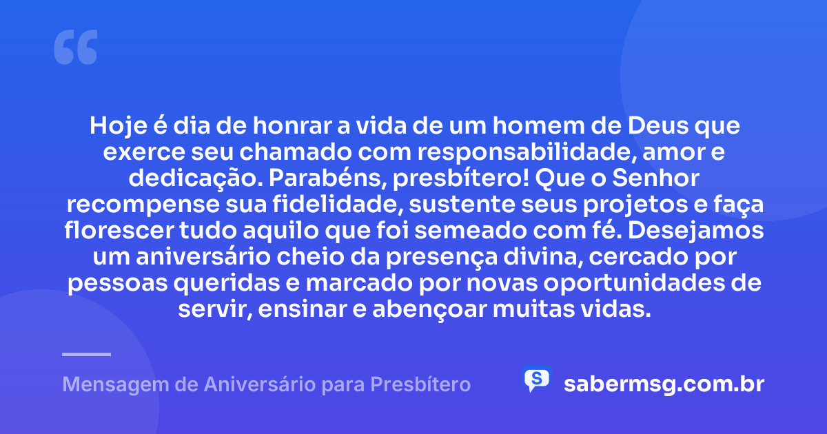 Hoje é dia de honrar a vida de um homem de Deus que exerce seu chamado com responsabilidade, amor e dedicação. Parabéns, presbítero! Que o Senhor recompense sua fidelidade, sustente seus projetos e faça florescer tudo aquilo que foi semeado com fé. Desejamos um aniversário cheio da presença divina, cercado por pessoas queridas e marcado por novas oportunidades de servir, ensinar e abençoar muitas vidas. — Mensagem de Aniversário para Presbítero