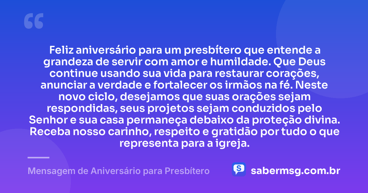 Feliz aniversário para um presbítero que entende a grandeza de servir com amor e humildade. Que Deus continue usando sua vida para restaurar corações, anunciar a verdade e fortalecer os irmãos na fé. Neste novo ciclo, desejamos que suas orações sejam respondidas, seus projetos sejam conduzidos pelo Senhor e sua casa permaneça debaixo da proteção divina. Receba nosso carinho, respeito e gratidão por tudo o que representa para a igreja. — Mensagem de Aniversário para Presbítero