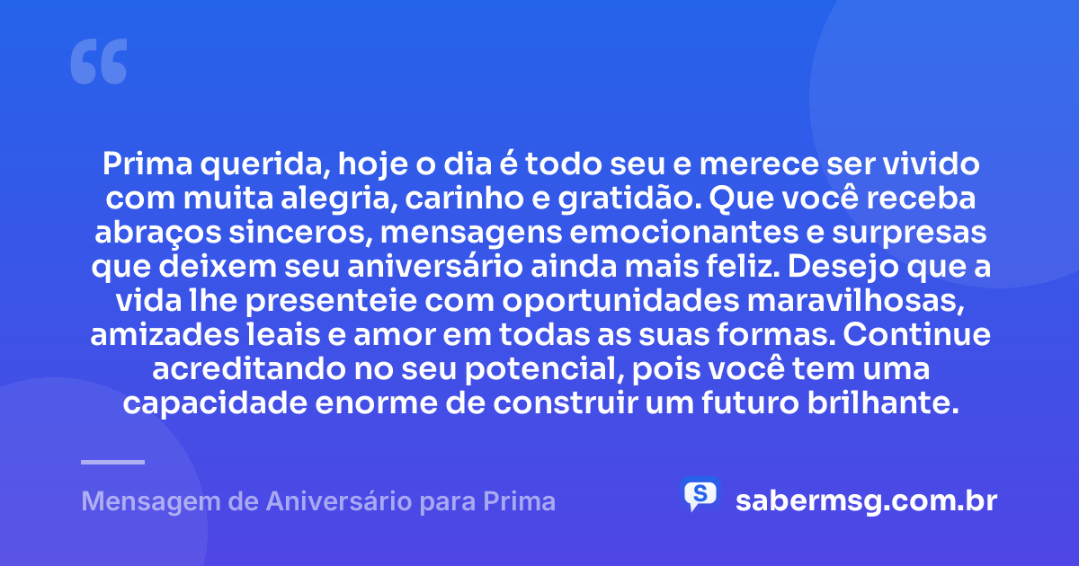 Prima querida, hoje o dia é todo seu e merece ser vivido com muita alegria, carinho e gratidão. Que você receba abraços sinceros, mensagens emocionantes e surpresas que deixem seu aniversário ainda mais feliz. Desejo que a vida lhe presenteie com oportunidades maravilhosas, amizades leais e amor em todas as suas formas. Continue acreditando no seu potencial, pois você tem uma capacidade enorme de construir um futuro brilhante. — Mensagem de Aniversário para Prima