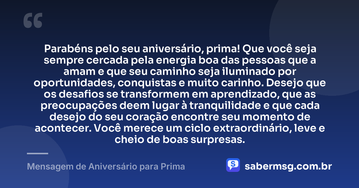 Parabéns pelo seu aniversário, prima! Que você seja sempre cercada pela energia boa das pessoas que a amam e que seu caminho seja iluminado por oportunidades, conquistas e muito carinho. Desejo que os desafios se transformem em aprendizado, que as preocupações deem lugar à tranquilidade e que cada desejo do seu coração encontre seu momento de acontecer. Você merece um ciclo extraordinário, leve e cheio de boas surpresas. — Mensagem de Aniversário para Prima