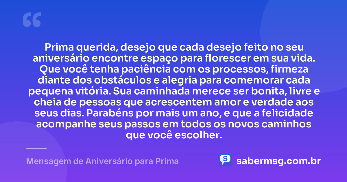 Prima querida, desejo que cada desejo feito no seu aniversário encontre espaço para florescer em sua vida. Que você tenha paciência com os processos, firmeza diante dos obstáculos e alegria para comemorar cada pequena vitória. Sua caminhada merece ser bonita, livre e cheia de pessoas que acrescentem amor e verdade aos seus dias. Parabéns por mais um ano, e que a felicidade acompanhe seus passos em todos os novos caminhos que você escolher. — Mensagem de Aniversário para Prima