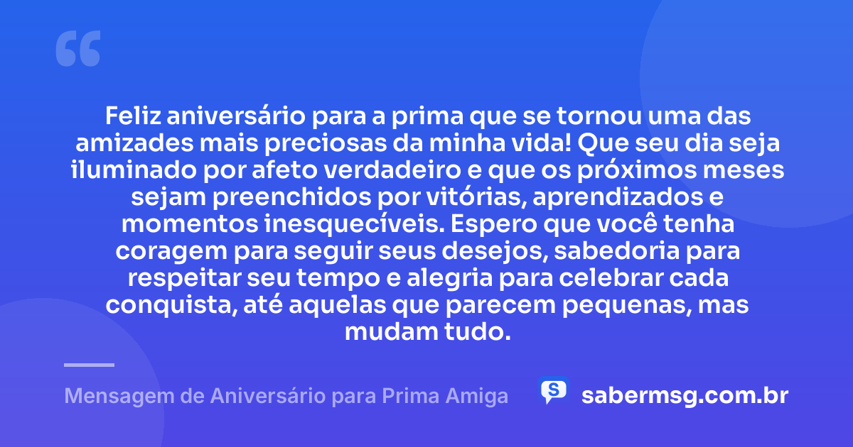 Feliz aniversário para a prima que se tornou uma das amizades mais preciosas da minha vida! Que seu dia seja iluminado por afeto verdadeiro e que os próximos meses sejam preenchidos por vitórias, aprendizados e momentos inesquecíveis. Espero que você tenha coragem para seguir seus desejos, sabedoria para respeitar seu tempo e alegria para celebrar cada conquista, até aquelas que parecem pequenas, mas mudam tudo. — Mensagem de Aniversário para Prima Amiga