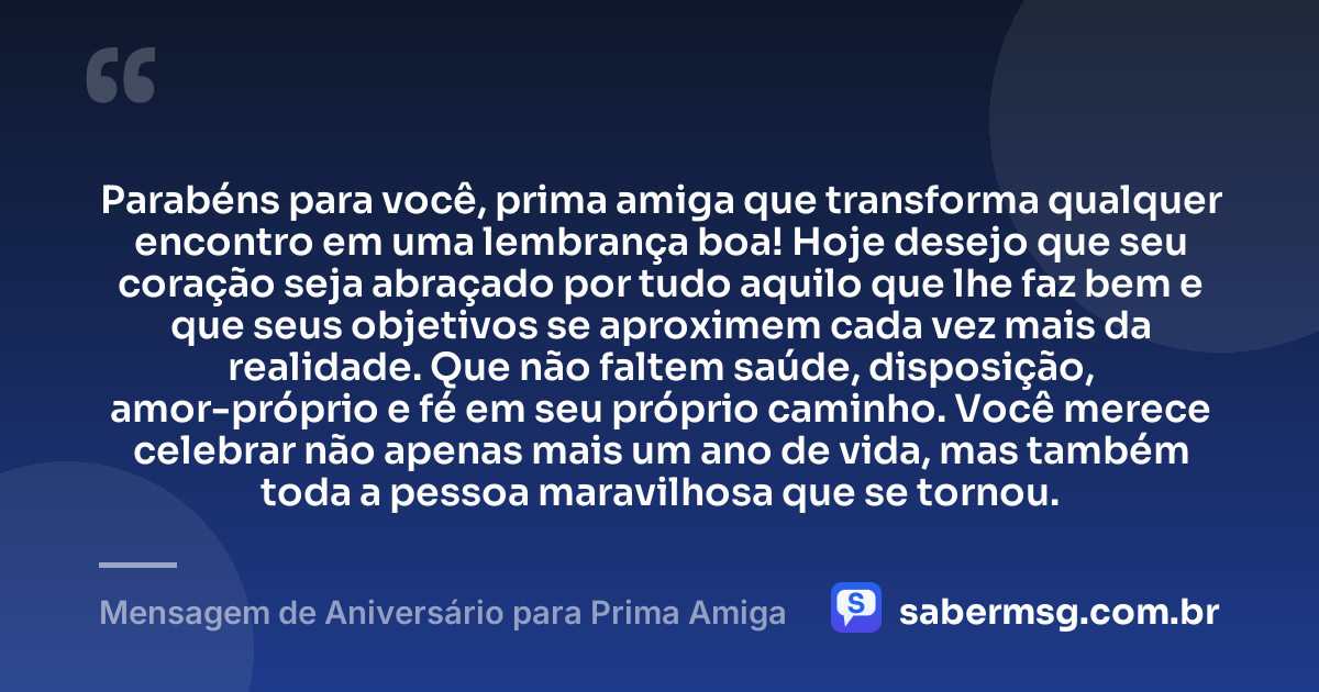 Parabéns para você, prima amiga que transforma qualquer encontro em uma lembrança boa! Hoje desejo que seu coração seja abraçado por tudo aquilo que lhe faz bem e que seus objetivos se aproximem cada vez mais da realidade. Que não faltem saúde, disposição, amor-próprio e fé em seu próprio caminho. Você merece celebrar não apenas mais um ano de vida, mas também toda a pessoa maravilhosa que se tornou. — Mensagem de Aniversário para Prima Amiga
