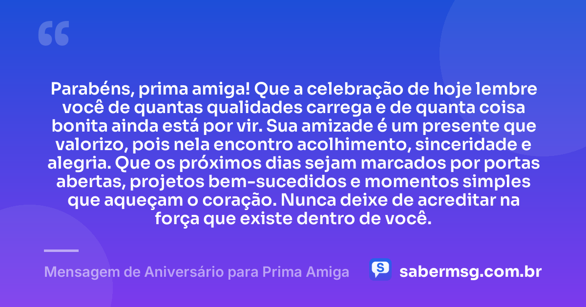 Parabéns, prima amiga! Que a celebração de hoje lembre você de quantas qualidades carrega e de quanta coisa bonita ainda está por vir. Sua amizade é um presente que valorizo, pois nela encontro acolhimento, sinceridade e alegria. Que os próximos dias sejam marcados por portas abertas, projetos bem-sucedidos e momentos simples que aqueçam o coração. Nunca deixe de acreditar na força que existe dentro de você. — Mensagem de Aniversário para Prima Amiga