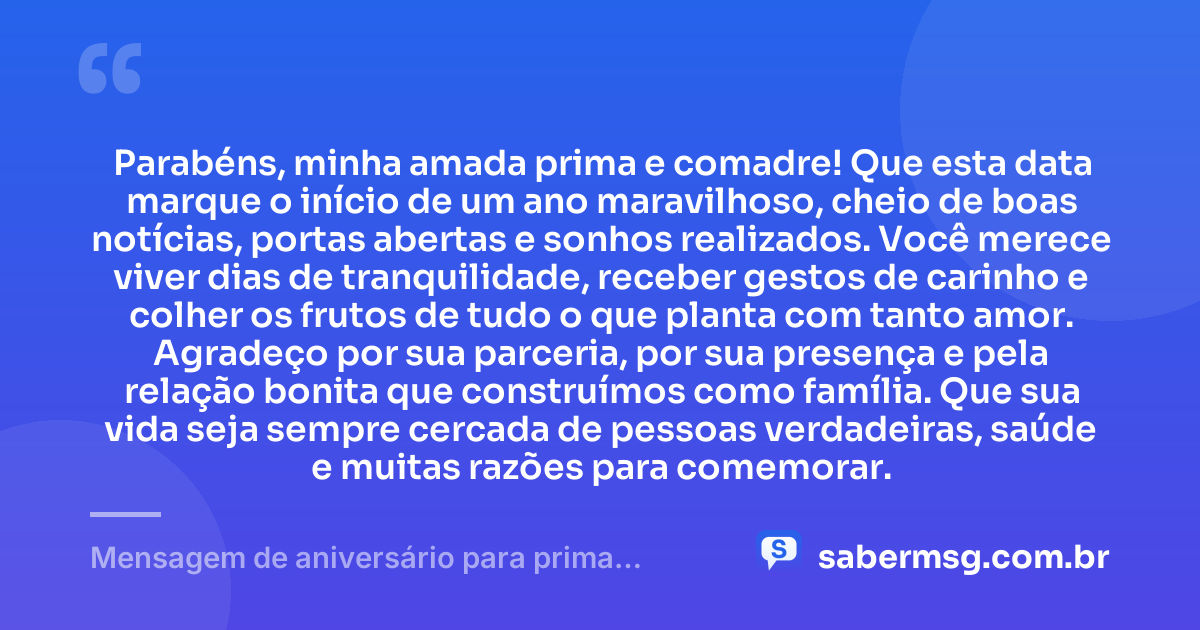 Parabéns, minha amada prima e comadre! Que esta data marque o início de um ano maravilhoso, cheio de boas notícias, portas abertas e sonhos realizados. Você merece viver dias de tranquilidade, receber gestos de carinho e colher os frutos de tudo o que planta com tanto amor. Agradeço por sua parceria, por sua presença e pela relação bonita que construímos como família. Que sua vida seja sempre cercada de pessoas verdadeiras, saúde e muitas razões para comemorar. — Mensagem de aniversário para prima comadre