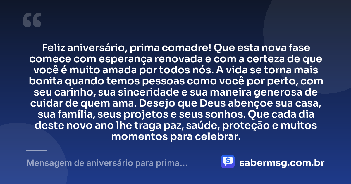 Feliz aniversário, prima comadre! Que esta nova fase comece com esperança renovada e com a certeza de que você é muito amada por todos nós. A vida se torna mais bonita quando temos pessoas como você por perto, com seu carinho, sua sinceridade e sua maneira generosa de cuidar de quem ama. Desejo que Deus abençoe sua casa, sua família, seus projetos e seus sonhos. Que cada dia deste novo ano lhe traga paz, saúde, proteção e muitos momentos para celebrar. — Mensagem de aniversário para prima comadre