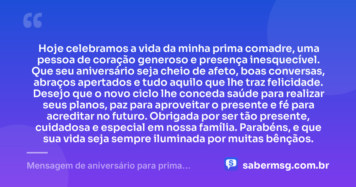 Hoje celebramos a vida da minha prima comadre, uma pessoa de coração generoso e presença inesquecível. Que seu aniversário seja cheio de afeto, boas conversas, abraços apertados e tudo aquilo que lhe traz felicidade. Desejo que o novo ciclo lhe conceda saúde para realizar seus planos, paz para aproveitar o presente e fé para acreditar no futuro. Obrigada por ser tão presente, cuidadosa e especial em nossa família. Parabéns, e que sua vida seja sempre iluminada por muitas bênçãos. — Mensagem de aniversário para prima comadre