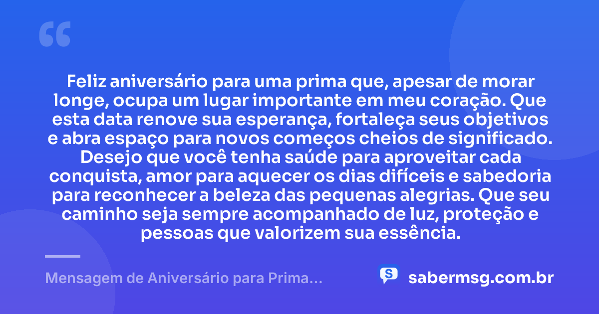 Feliz aniversário para uma prima que, apesar de morar longe, ocupa um lugar importante em meu coração. Que esta data renove sua esperança, fortaleça seus objetivos e abra espaço para novos começos cheios de significado. Desejo que você tenha saúde para aproveitar cada conquista, amor para aquecer os dias difíceis e sabedoria para reconhecer a beleza das pequenas alegrias. Que seu caminho seja sempre acompanhado de luz, proteção e pessoas que valorizem sua essência. — Mensagem de Aniversário para Prima Distante