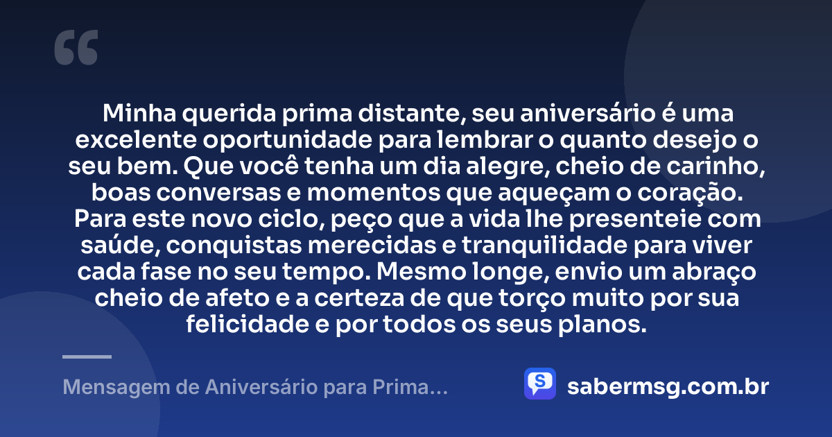 Minha querida prima distante, seu aniversário é uma excelente oportunidade para lembrar o quanto desejo o seu bem. Que você tenha um dia alegre, cheio de carinho, boas conversas e momentos que aqueçam o coração. Para este novo ciclo, peço que a vida lhe presenteie com saúde, conquistas merecidas e tranquilidade para viver cada fase no seu tempo. Mesmo longe, envio um abraço cheio de afeto e a certeza de que torço muito por sua felicidade e por todos os seus planos. — Mensagem de Aniversário para Prima Distante