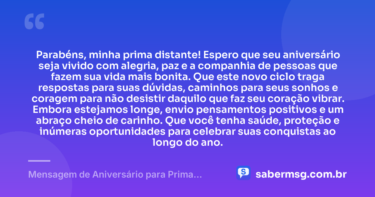 Parabéns, minha prima distante! Espero que seu aniversário seja vivido com alegria, paz e a companhia de pessoas que fazem sua vida mais bonita. Que este novo ciclo traga respostas para suas dúvidas, caminhos para seus sonhos e coragem para não desistir daquilo que faz seu coração vibrar. Embora estejamos longe, envio pensamentos positivos e um abraço cheio de carinho. Que você tenha saúde, proteção e inúmeras oportunidades para celebrar suas conquistas ao longo do ano. — Mensagem de Aniversário para Prima Distante