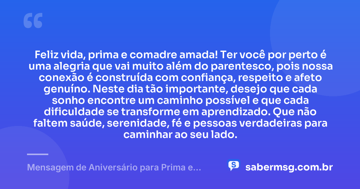 Feliz vida, prima e comadre amada! Ter você por perto é uma alegria que vai muito além do parentesco, pois nossa conexão é construída com confiança, respeito e afeto genuíno. Neste dia tão importante, desejo que cada sonho encontre um caminho possível e que cada dificuldade se transforme em aprendizado. Que não faltem saúde, serenidade, fé e pessoas verdadeiras para caminhar ao seu lado. — Mensagem de Aniversário para Prima e Comadre