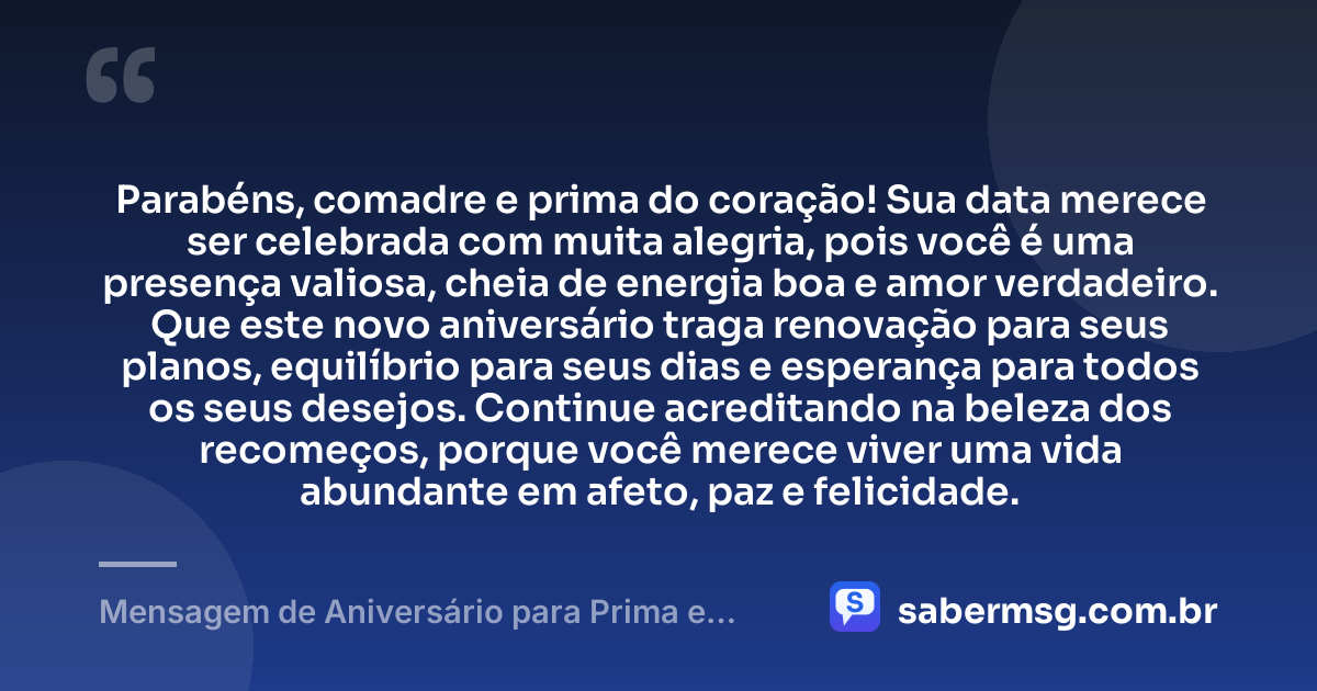 Parabéns, comadre e prima do coração! Sua data merece ser celebrada com muita alegria, pois você é uma presença valiosa, cheia de energia boa e amor verdadeiro. Que este novo aniversário traga renovação para seus planos, equilíbrio para seus dias e esperança para todos os seus desejos. Continue acreditando na beleza dos recomeços, porque você merece viver uma vida abundante em afeto, paz e felicidade. — Mensagem de Aniversário para Prima e Comadre