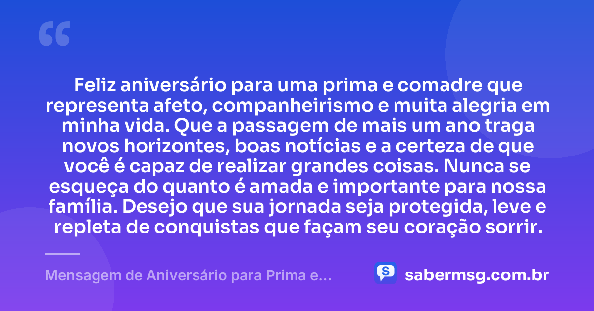 Feliz aniversário para uma prima e comadre que representa afeto, companheirismo e muita alegria em minha vida. Que a passagem de mais um ano traga novos horizontes, boas notícias e a certeza de que você é capaz de realizar grandes coisas. Nunca se esqueça do quanto é amada e importante para nossa família. Desejo que sua jornada seja protegida, leve e repleta de conquistas que façam seu coração sorrir. — Mensagem de Aniversário para Prima e Comadre
