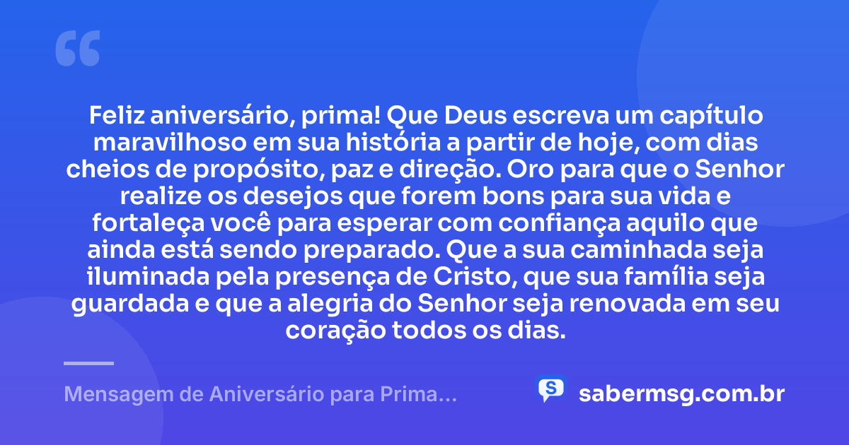 Feliz aniversário, prima! Que Deus escreva um capítulo maravilhoso em sua história a partir de hoje, com dias cheios de propósito, paz e direção. Oro para que o Senhor realize os desejos que forem bons para sua vida e fortaleça você para esperar com confiança aquilo que ainda está sendo preparado. Que a sua caminhada seja iluminada pela presença de Cristo, que sua família seja guardada e que a alegria do Senhor seja renovada em seu coração todos os dias. — Mensagem de Aniversário para Prima Evangélica