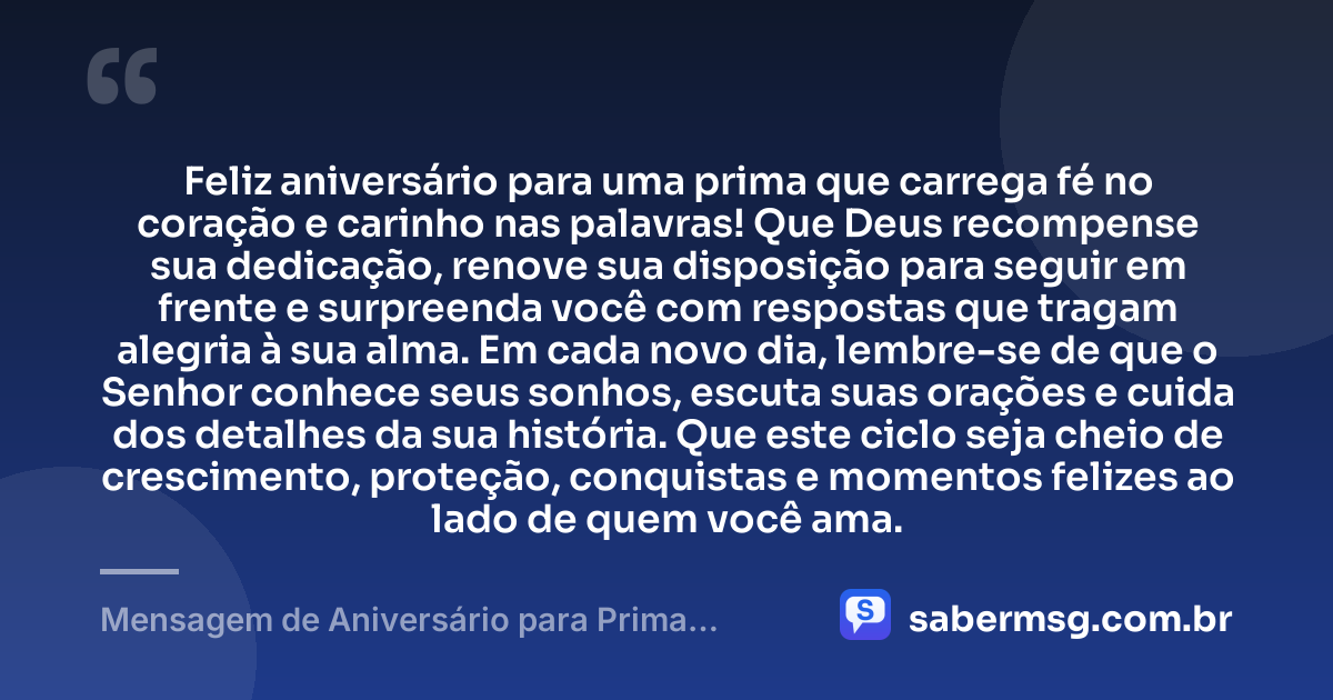 Feliz aniversário para uma prima que carrega fé no coração e carinho nas palavras! Que Deus recompense sua dedicação, renove sua disposição para seguir em frente e surpreenda você com respostas que tragam alegria à sua alma. Em cada novo dia, lembre-se de que o Senhor conhece seus sonhos, escuta suas orações e cuida dos detalhes da sua história. Que este ciclo seja cheio de crescimento, proteção, conquistas e momentos felizes ao lado de quem você ama. — Mensagem de Aniversário para Prima Evangélica