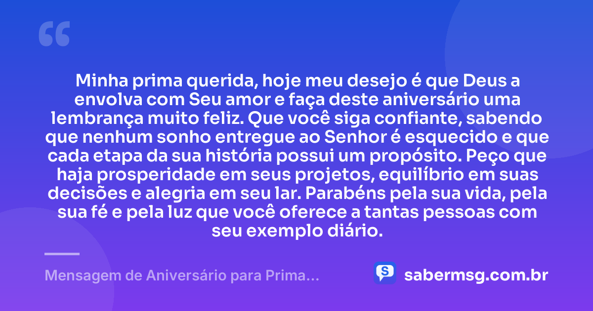 Minha prima querida, hoje meu desejo é que Deus a envolva com Seu amor e faça deste aniversário uma lembrança muito feliz. Que você siga confiante, sabendo que nenhum sonho entregue ao Senhor é esquecido e que cada etapa da sua história possui um propósito. Peço que haja prosperidade em seus projetos, equilíbrio em suas decisões e alegria em seu lar. Parabéns pela sua vida, pela sua fé e pela luz que você oferece a tantas pessoas com seu exemplo diário. — Mensagem de Aniversário para Prima Evangélica