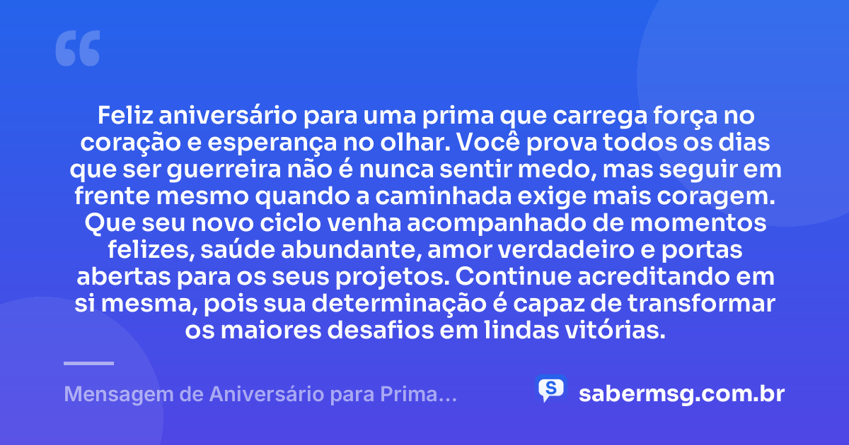 Feliz aniversário para uma prima que carrega força no coração e esperança no olhar. Você prova todos os dias que ser guerreira não é nunca sentir medo, mas seguir em frente mesmo quando a caminhada exige mais coragem. Que seu novo ciclo venha acompanhado de momentos felizes, saúde abundante, amor verdadeiro e portas abertas para os seus projetos. Continue acreditando em si mesma, pois sua determinação é capaz de transformar os maiores desafios em lindas vitórias. — Mensagem de Aniversário para Prima Guerreira