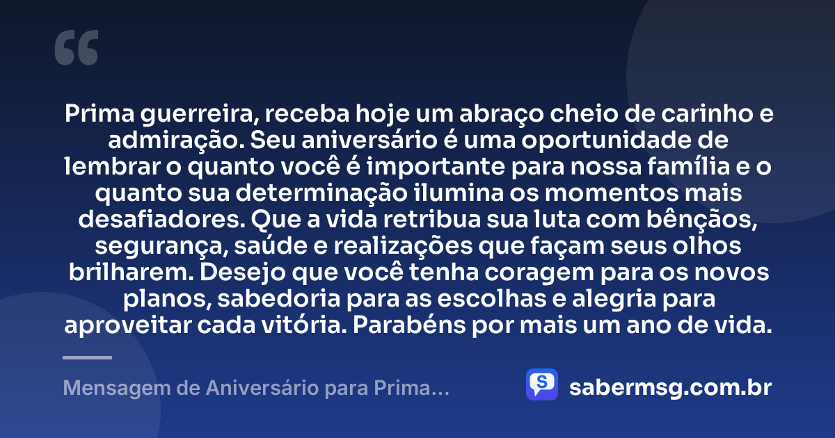 Prima guerreira, receba hoje um abraço cheio de carinho e admiração. Seu aniversário é uma oportunidade de lembrar o quanto você é importante para nossa família e o quanto sua determinação ilumina os momentos mais desafiadores. Que a vida retribua sua luta com bênçãos, segurança, saúde e realizações que façam seus olhos brilharem. Desejo que você tenha coragem para os novos planos, sabedoria para as escolhas e alegria para aproveitar cada vitória. Parabéns por mais um ano de vida. — Mensagem de Aniversário para Prima Guerreira
