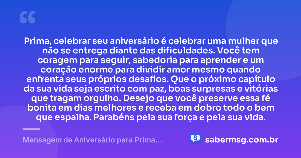Prima, celebrar seu aniversário é celebrar uma mulher que não se entrega diante das dificuldades. Você tem coragem para seguir, sabedoria para aprender e um coração enorme para dividir amor mesmo quando enfrenta seus próprios desafios. Que o próximo capítulo da sua vida seja escrito com paz, boas surpresas e vitórias que tragam orgulho. Desejo que você preserve essa fé bonita em dias melhores e receba em dobro todo o bem que espalha. Parabéns pela sua força e pela sua vida. — Mensagem de Aniversário para Prima Guerreira