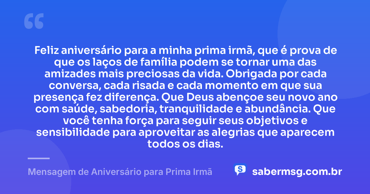 Feliz aniversário para a minha prima irmã, que é prova de que os laços de família podem se tornar uma das amizades mais preciosas da vida. Obrigada por cada conversa, cada risada e cada momento em que sua presença fez diferença. Que Deus abençoe seu novo ano com saúde, sabedoria, tranquilidade e abundância. Que você tenha força para seguir seus objetivos e sensibilidade para aproveitar as alegrias que aparecem todos os dias. — Mensagem de Aniversário para Prima Irmã
