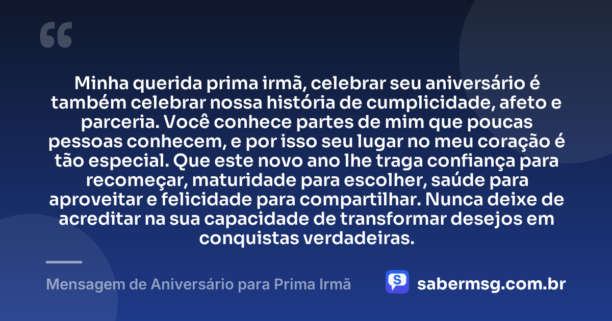 Minha querida prima irmã, celebrar seu aniversário é também celebrar nossa história de cumplicidade, afeto e parceria. Você conhece partes de mim que poucas pessoas conhecem, e por isso seu lugar no meu coração é tão especial. Que este novo ano lhe traga confiança para recomeçar, maturidade para escolher, saúde para aproveitar e felicidade para compartilhar. Nunca deixe de acreditar na sua capacidade de transformar desejos em conquistas verdadeiras. — Mensagem de Aniversário para Prima Irmã