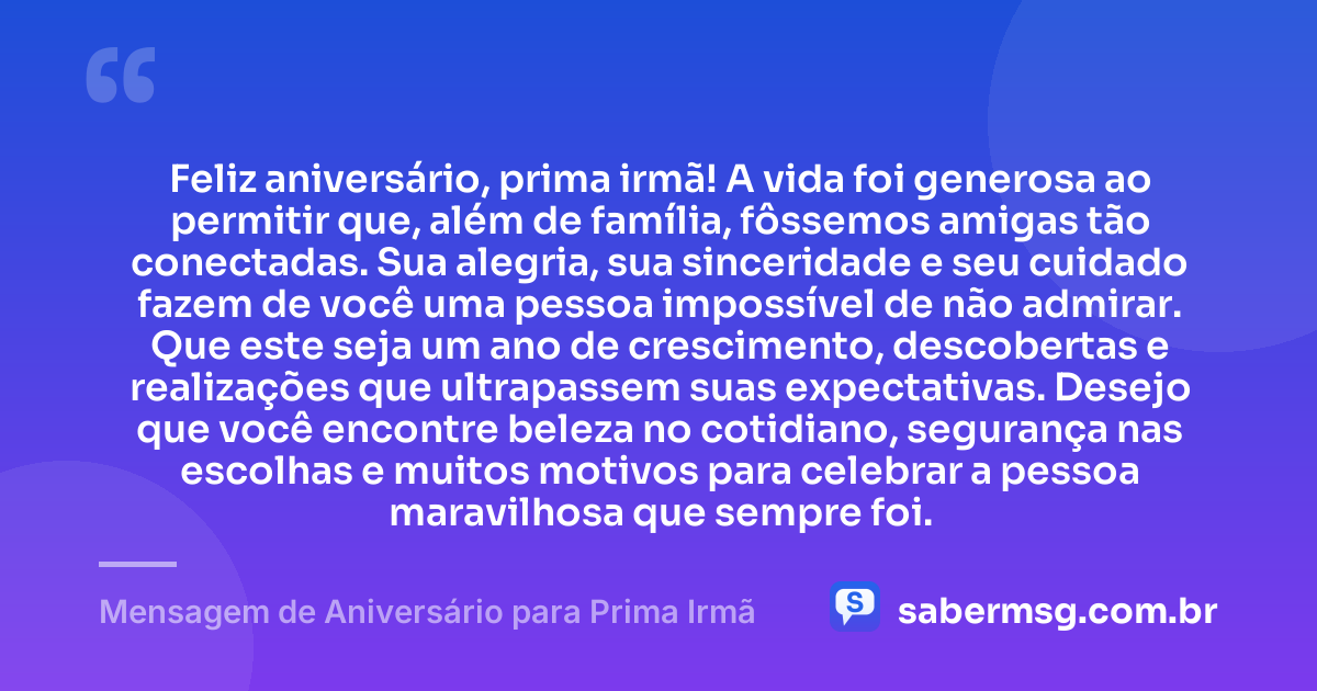 Feliz aniversário, prima irmã! A vida foi generosa ao permitir que, além de família, fôssemos amigas tão conectadas. Sua alegria, sua sinceridade e seu cuidado fazem de você uma pessoa impossível de não admirar. Que este seja um ano de crescimento, descobertas e realizações que ultrapassem suas expectativas. Desejo que você encontre beleza no cotidiano, segurança nas escolhas e muitos motivos para celebrar a pessoa maravilhosa que sempre foi. — Mensagem de Aniversário para Prima Irmã