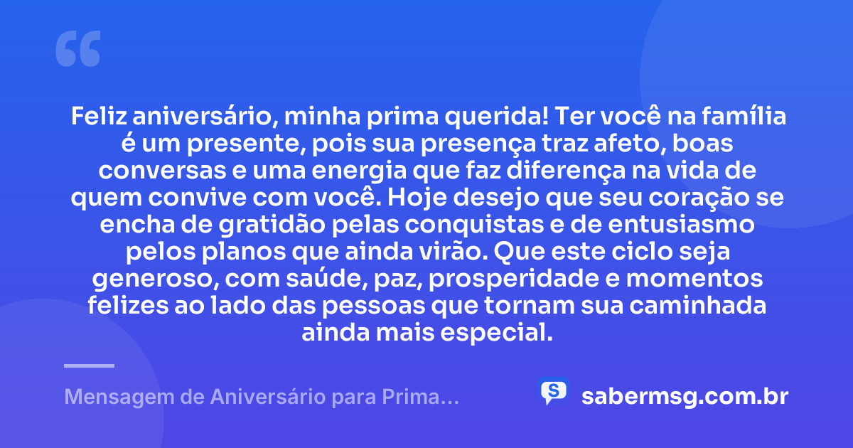 Feliz aniversário, minha prima querida! Ter você na família é um presente, pois sua presença traz afeto, boas conversas e uma energia que faz diferença na vida de quem convive com você. Hoje desejo que seu coração se encha de gratidão pelas conquistas e de entusiasmo pelos planos que ainda virão. Que este ciclo seja generoso, com saúde, paz, prosperidade e momentos felizes ao lado das pessoas que tornam sua caminhada ainda mais especial. — Mensagem de Aniversário para Prima Querida