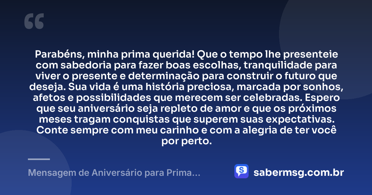 Parabéns, minha prima querida! Que o tempo lhe presenteie com sabedoria para fazer boas escolhas, tranquilidade para viver o presente e determinação para construir o futuro que deseja. Sua vida é uma história preciosa, marcada por sonhos, afetos e possibilidades que merecem ser celebradas. Espero que seu aniversário seja repleto de amor e que os próximos meses tragam conquistas que superem suas expectativas. Conte sempre com meu carinho e com a alegria de ter você por perto. — Mensagem de Aniversário para Prima Querida