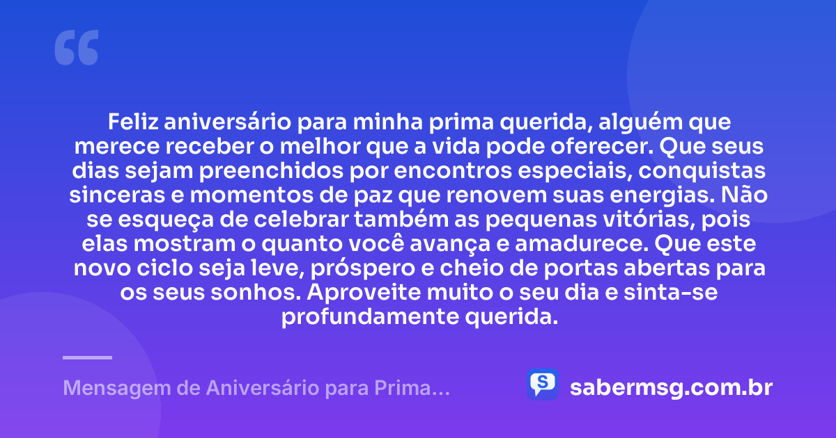 Feliz aniversário para minha prima querida, alguém que merece receber o melhor que a vida pode oferecer. Que seus dias sejam preenchidos por encontros especiais, conquistas sinceras e momentos de paz que renovem suas energias. Não se esqueça de celebrar também as pequenas vitórias, pois elas mostram o quanto você avança e amadurece. Que este novo ciclo seja leve, próspero e cheio de portas abertas para os seus sonhos. Aproveite muito o seu dia e sinta-se profundamente querida. — Mensagem de Aniversário para Prima Querida
